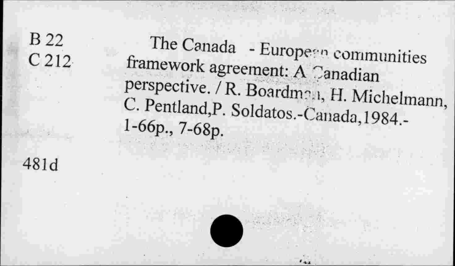 ﻿B 22 C212	The Canada - Europe<n communities framework agreement: A Canadian perspective. / R. Boardman, H. Michelmann, C. Pentland,P. Soldatos.-Canada,1984.-l-66p., 7-68p.
481d